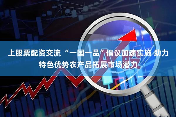上股票配资交流 “一国一品”倡议加速实施 助力特色优势农产品拓展市场潜力