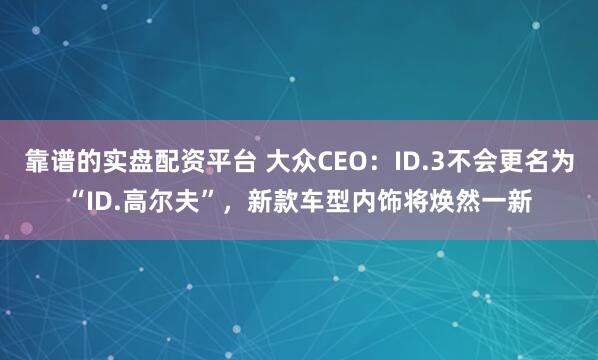 靠谱的实盘配资平台 大众CEO：ID.3不会更名为“ID.高尔夫”，新款车型内饰将焕然一新