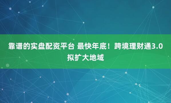 靠谱的实盘配资平台 最快年底！跨境理财通3.0拟扩大地域