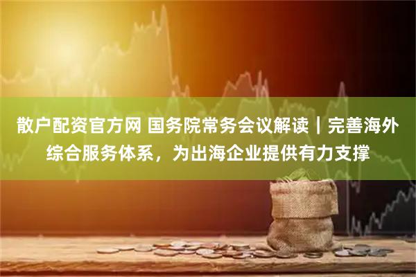 散户配资官方网 国务院常务会议解读｜完善海外综合服务体系，为出海企业提供有力支撑