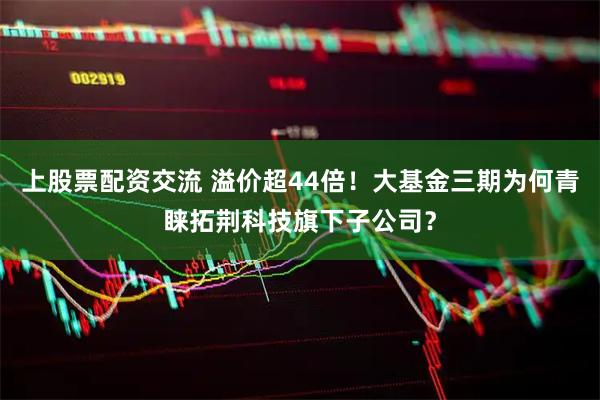 上股票配资交流 溢价超44倍！大基金三期为何青睐拓荆科技旗下子公司？