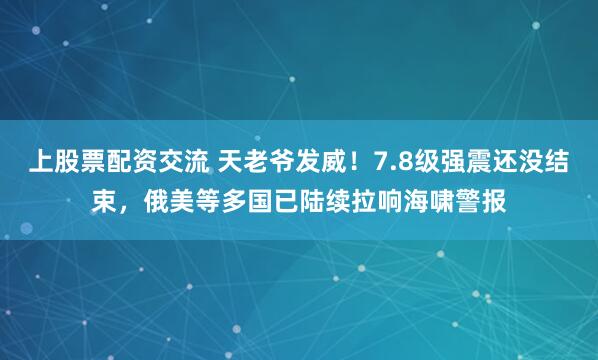 上股票配资交流 天老爷发威！7.8级强震还没结束，俄美等多国已陆续拉响海啸警报