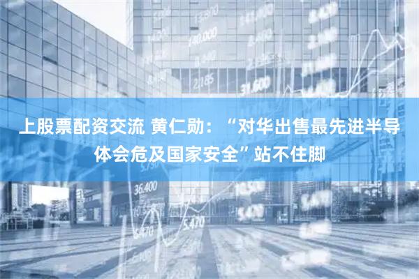 上股票配资交流 黄仁勋：“对华出售最先进半导体会危及国家安全”站不住脚
