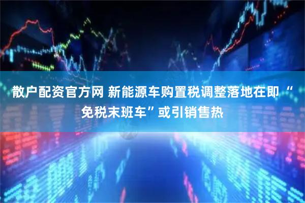 散户配资官方网 新能源车购置税调整落地在即 “免税末班车”或引销售热