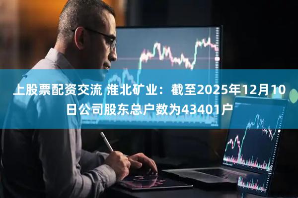 上股票配资交流 淮北矿业：截至2025年12月10日公司股东总户数为43401户