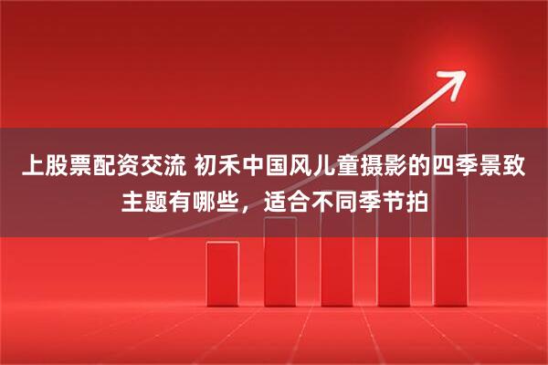 上股票配资交流 初禾中国风儿童摄影的四季景致主题有哪些，适合不同季节拍