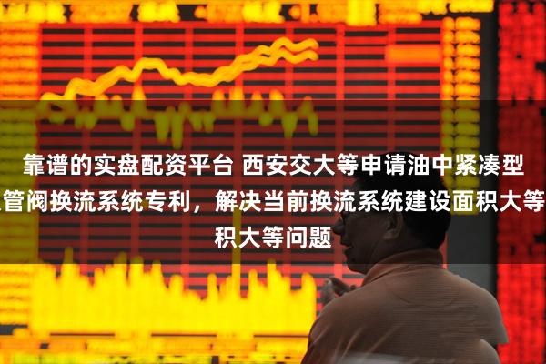 靠谱的实盘配资平台 西安交大等申请油中紧凑型二极管阀换流系统专利，解决当前换流系统建设面积大等问题