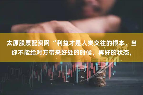 太原股票配资网 “利益才是人类交往的根本，当你不能给对方带来好处的时候，再好的状态，