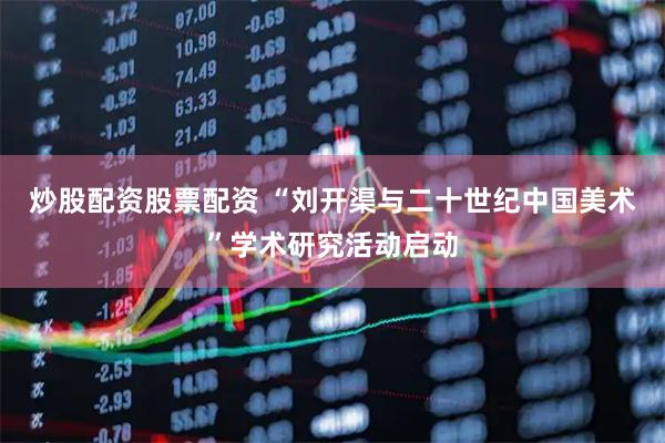 炒股配资股票配资 “刘开渠与二十世纪中国美术”学术研究活动启动