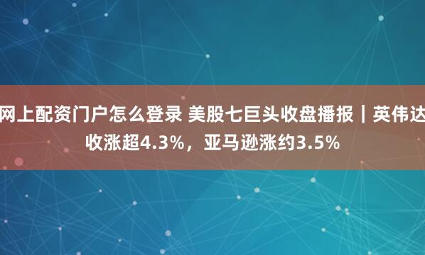 网上配资门户怎么登录 美股七巨头收盘播报｜英伟达收涨超4.3%，亚马逊涨约3.5%