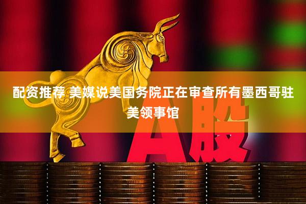 配资推荐 美媒说美国务院正在审查所有墨西哥驻美领事馆