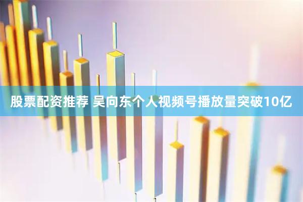 股票配资推荐 吴向东个人视频号播放量突破10亿