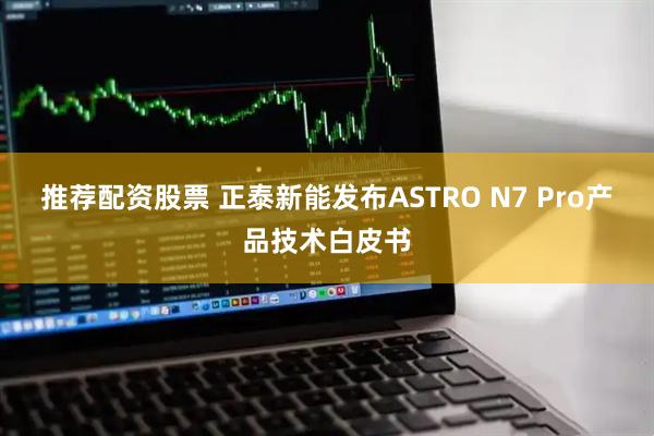 推荐配资股票 正泰新能发布ASTRO N7 Pro产品技术白皮书