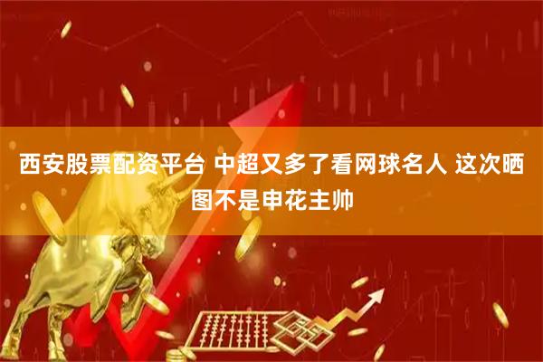 西安股票配资平台 中超又多了看网球名人 这次晒图不是申花主帅