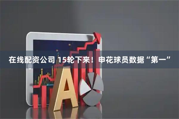 在线配资公司 15轮下来！申花球员数据“第一”
