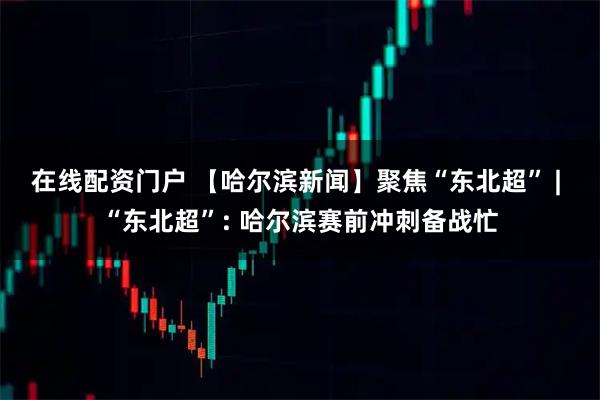 在线配资门户 【哈尔滨新闻】聚焦“东北超” |  “东北超”: 哈尔滨赛前冲刺备战忙