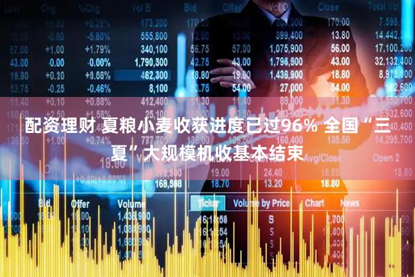 配资理财 夏粮小麦收获进度已过96% 全国“三夏”大规模机收基本结束